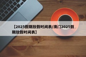 【2025假期放假时间表/澳门2025假期放假时间表】