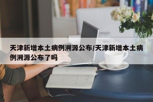 天津新增本土病例溯源公布/天津新增本土病例溯源公布了吗