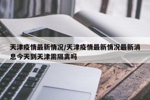 天津疫情最新情况/天津疫情最新情况最新消息今天到天津需隔离吗