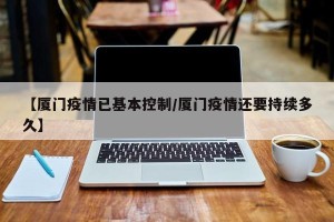 【厦门疫情已基本控制/厦门疫情还要持续多久】