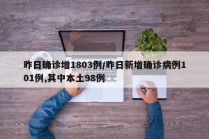 昨日确诊增1803例/昨日新增确诊病例101例,其中本土98例
