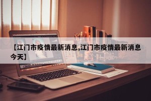 【江门市疫情最新消息,江门市疫情最新消息今天】
