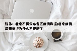 媒体：北京不再公布各区疫情数据/北京疫情最新情况为什么不更新了