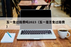 五一免过路费吗2023（五一是否免过路费）