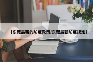 【东莞最新的防疫政策/东莞最新防疫规定】