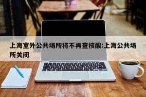 上海室外公共场所将不再查核酸:上海公共场所关闭