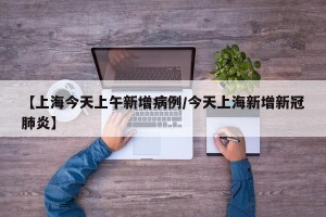 【上海今天上午新增病例/今天上海新增新冠肺炎】