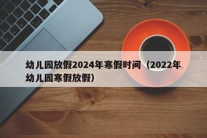 幼儿园放假2024年寒假时间（2022年幼儿园寒假放假）
