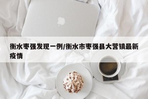 衡水枣强发现一例/衡水市枣强县大营镇最新疫情