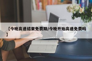 【今晚高速结束免费期/今晚开始高速免费吗】